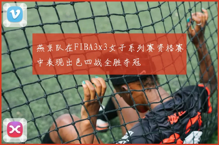 燕京队在FIBA3x3女子系列赛资格赛中表现出色四战全胜夺冠