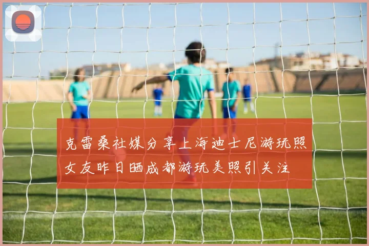 克雷桑社媒分享上海迪士尼游玩照女友昨日晒成都游玩美照引关注