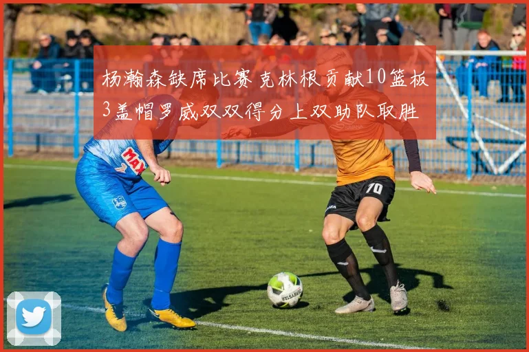 杨瀚森缺席比赛克林根贡献10篮板3盖帽罗威双双得分上双助队取胜