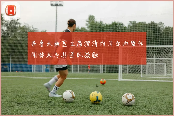 弗鲁米嫩塞主席澄清内马尔加盟传闻称未与其团队接触