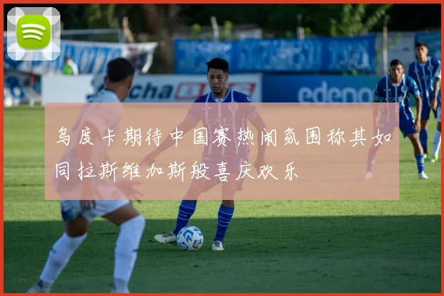 乌度卡期待中国赛热闹氛围称其如同拉斯维加斯般喜庆欢乐