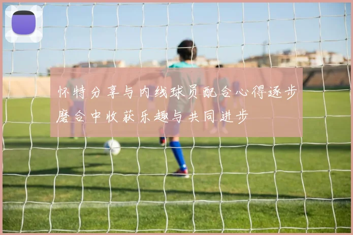 怀特分享与内线球员配合心得逐步磨合中收获乐趣与共同进步