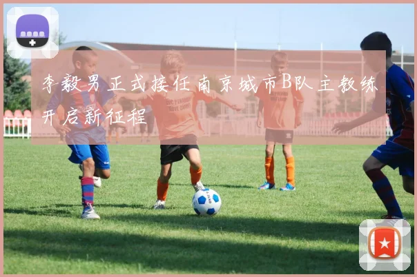 李毅男正式接任南京城市B队主教练开启新征程
