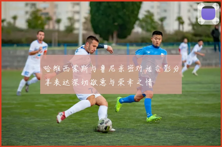 哈维西蒙斯与鲁尼亲密对话合影分享表达深切敬意与荣幸之情
