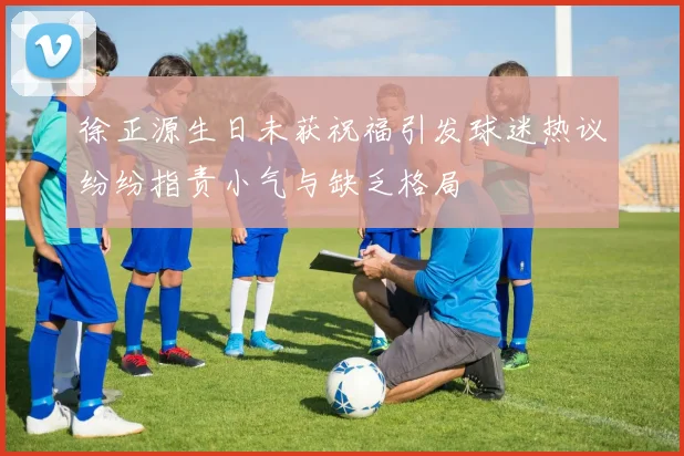 徐正源生日未获祝福引发球迷热议纷纷指责小气与缺乏格局