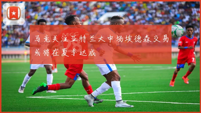 马竞关注亚特兰大中场埃德森交易或将在夏季达成