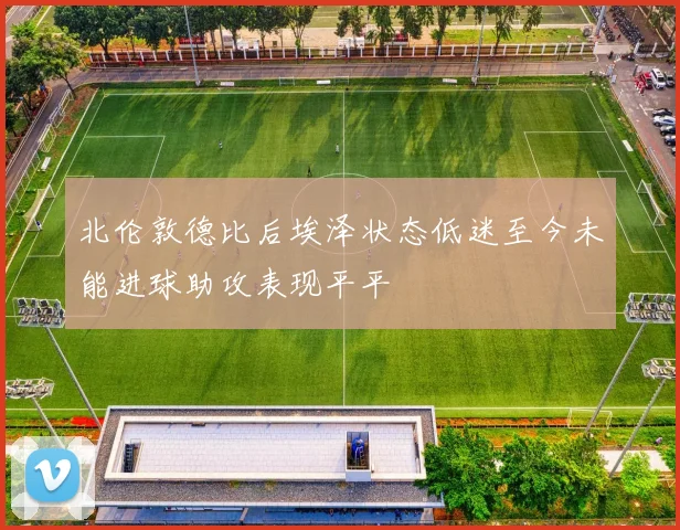 北伦敦德比后埃泽状态低迷至今未能进球助攻表现平平