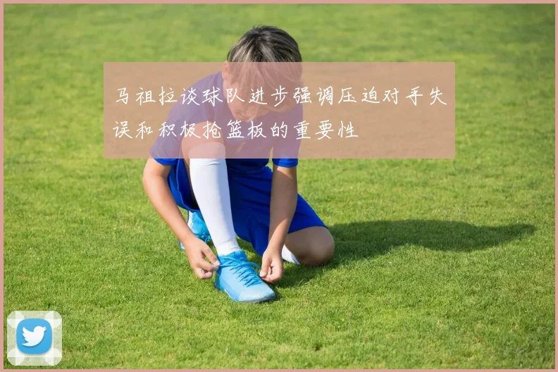 马祖拉谈球队进步强调压迫对手失误和积极抢篮板的重要性