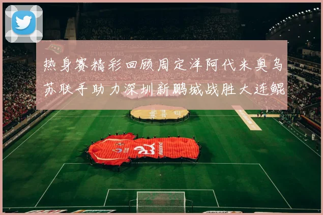 热身赛精彩回顾周定洋阿代米奥乌苏联手助力深圳新鹏城战胜大连鲲城