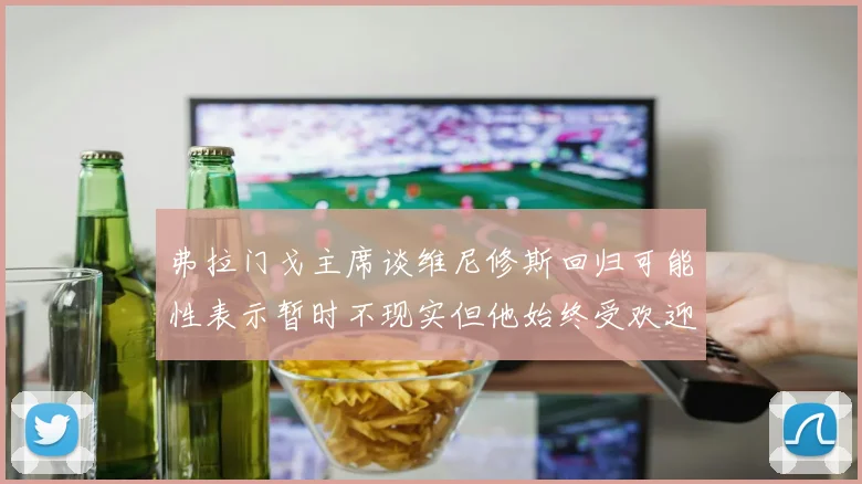 弗拉门戈主席谈维尼修斯回归可能性表示暂时不现实但他始终受欢迎