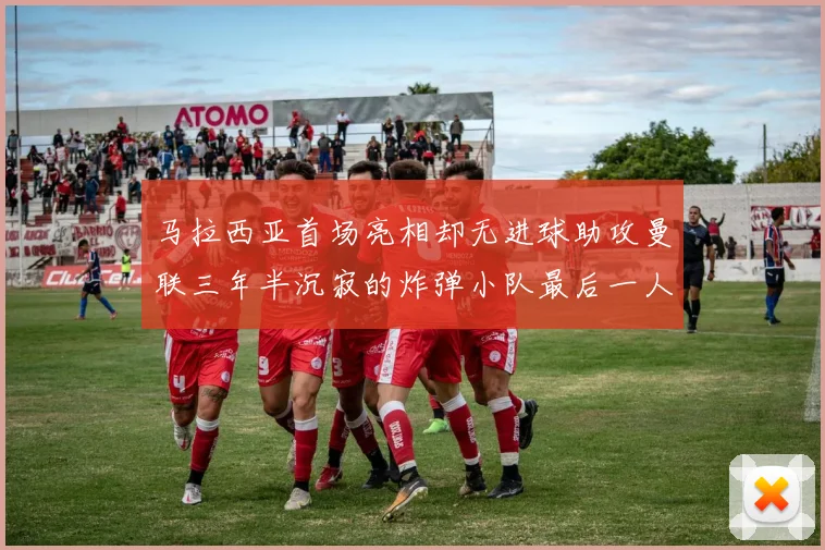 马拉西亚首场亮相却无进球助攻曼联三年半沉寂的炸弹小队最后一人