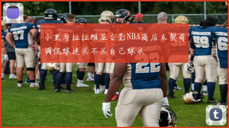 小里与拉拉维亚合影NBA商店东契奇调侃球迷买不买自己球衣