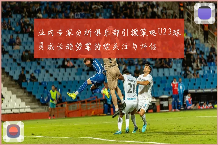 业内专家分析俱乐部引援策略U23球员成长趋势需持续关注与评估