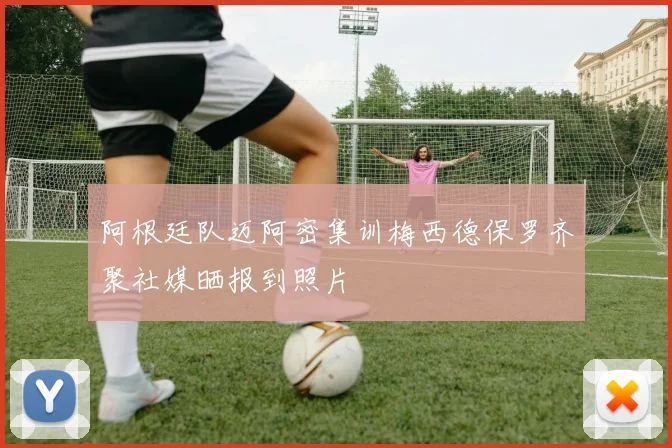 阿根廷队迈阿密集训梅西德保罗齐聚社媒晒报到照片