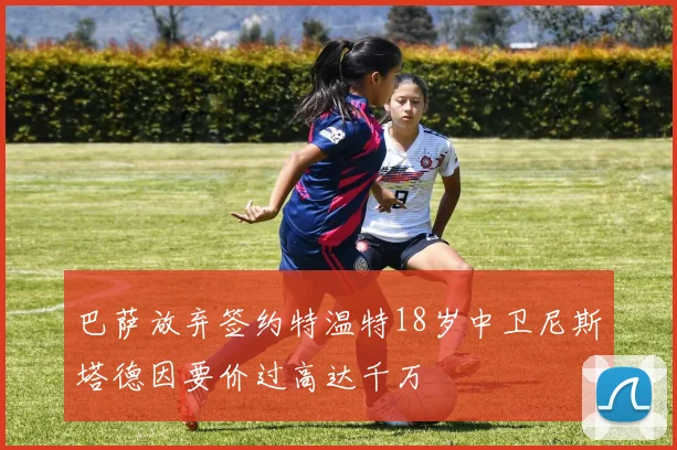 巴萨放弃签约特温特18岁中卫尼斯塔德因要价过高达千万