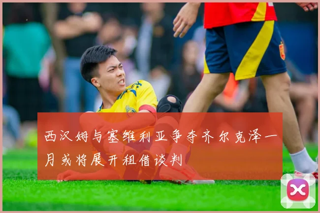 西汉姆与塞维利亚争夺齐尔克泽一月或将展开租借谈判