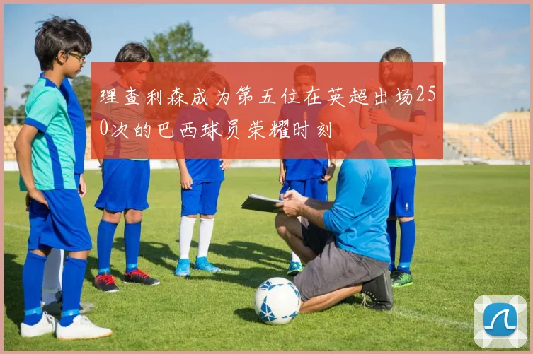 理查利森成为第五位在英超出场250次的巴西球员荣耀时刻