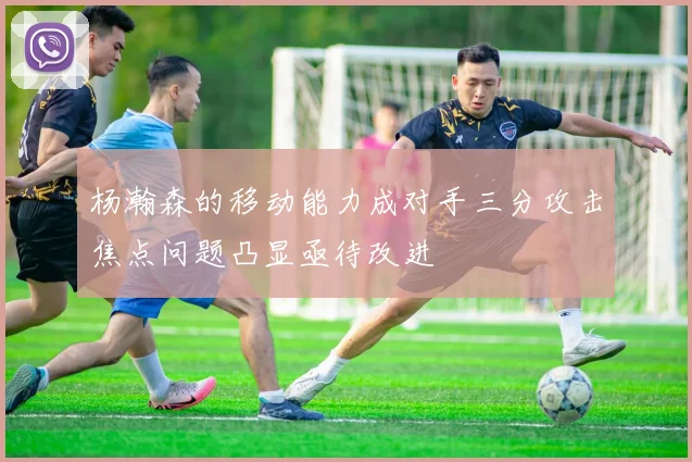杨瀚森的移动能力成对手三分攻击焦点问题凸显亟待改进