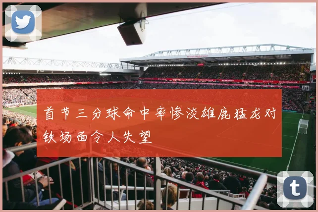 首节三分球命中率惨淡雄鹿猛龙对铁场面令人失望