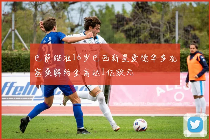 巴萨瞄准16岁巴西新星爱德华多孔塞桑解约金高达1亿欧元