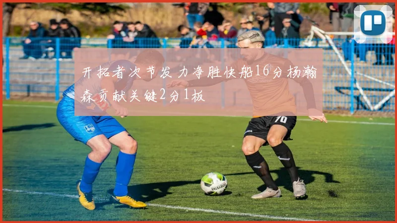 开拓者次节发力净胜快船16分杨瀚森贡献关键2分1板