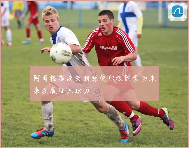 阿奇格雷谈失利感受积极因素为未来发展注入动力
