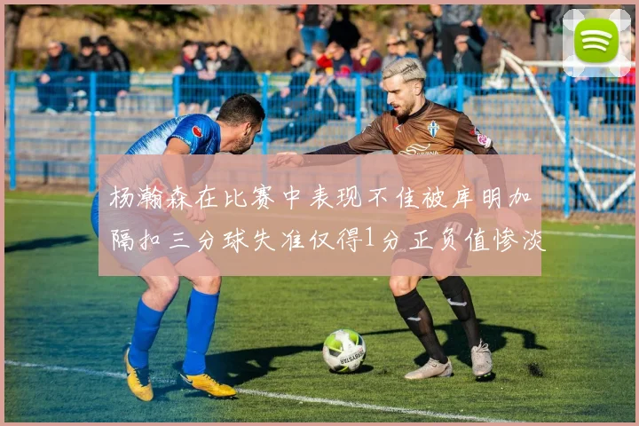 杨瀚森在比赛中表现不佳被库明加隔扣三分球失准仅得1分正负值惨淡11