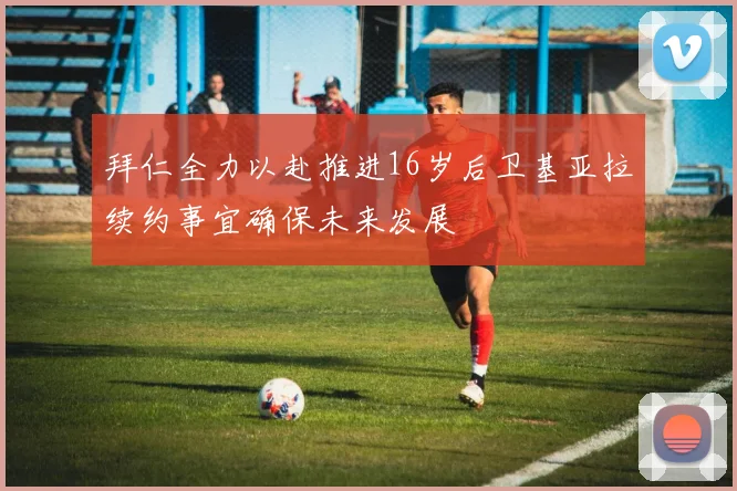 拜仁全力以赴推进16岁后卫基亚拉续约事宜确保未来发展