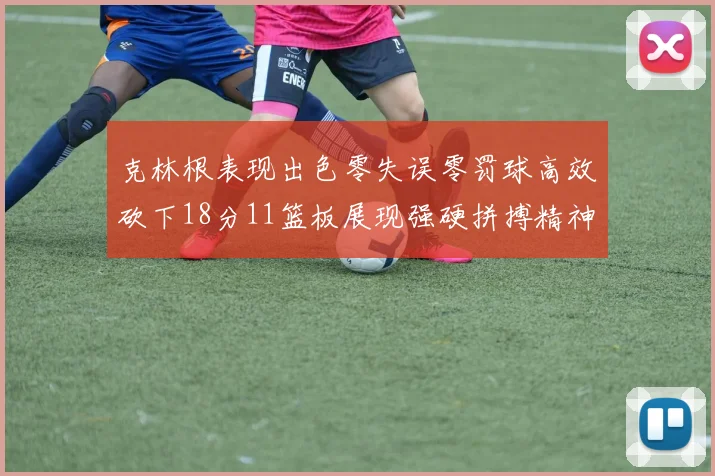 克林根表现出色零失误零罚球高效砍下18分11篮板展现强硬拼搏精神
